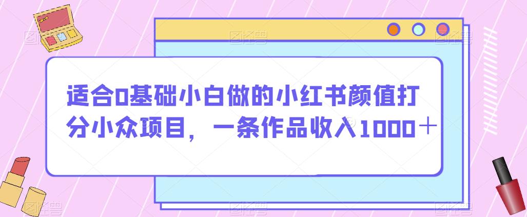 适合0基础小白做的小红书颜值打分小众项目，一条作品收入1000＋【揭秘】-创业资源库