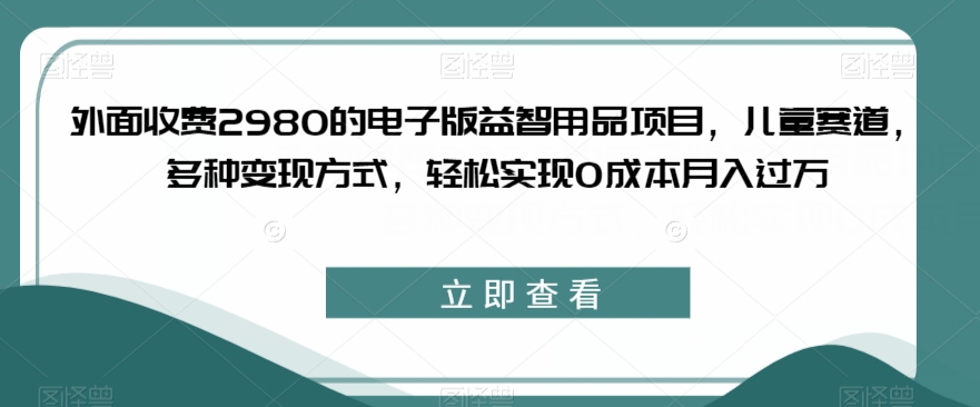 外面收费2980的电子版益智用品项目，儿童赛道，多种变现方式，轻松实现0成本月入过万【揭秘】-创业资源库