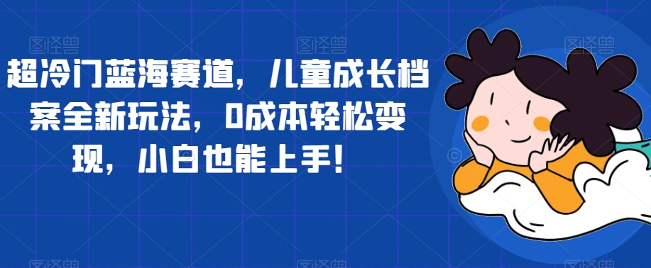 超冷门蓝海赛道，儿童成长档案全新玩法，0成本轻松变现，小白也能上手【揭秘】-创业资源库
