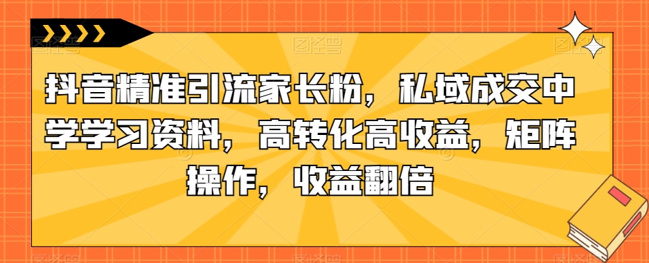 抖音精准引流家长粉，私域成交中学学习资料，高转化高收益，矩阵操作，收益翻倍【揭秘】-创业资源库