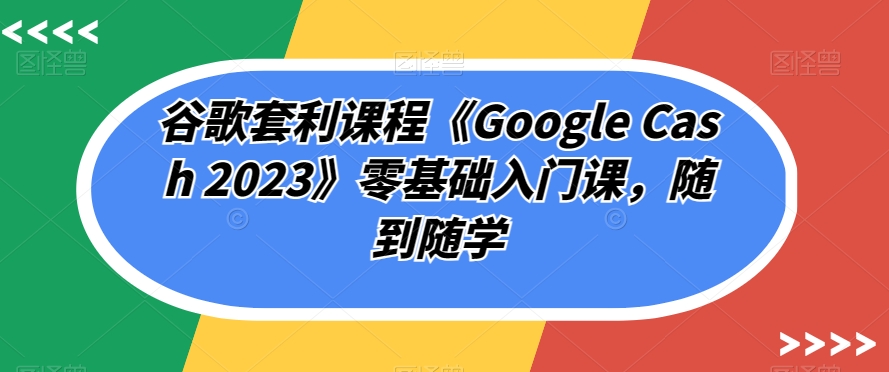 谷歌套利课程《Google Cash 2023》零基础入门课，随到随学-创业资源库
