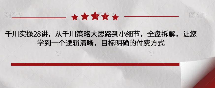 千川实操28讲，从千川策略大思路到小细节，全盘拆解，让您学到一个逻辑清晰，目标明确的付费方式-创业资源库
