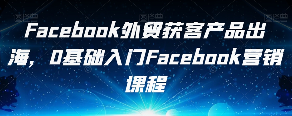 Facebook外贸获客产品出海，0基础入门Facebook营销课程-创业资源库