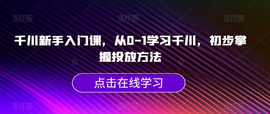 千川新手入门课，从0-1学习千川，初步掌握投放方法-创业资源库