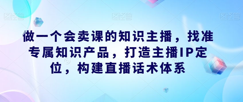 做一个会卖课的知识主播，找准专属知识产品，打造主播IP定位，构建直播话术体系-创业资源库