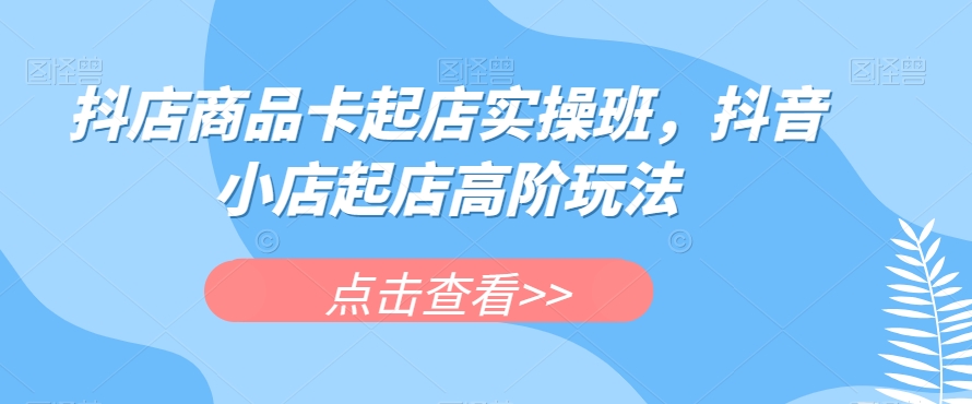 抖店商品卡起店实操班，抖音小店起店高阶玩法-创业资源库