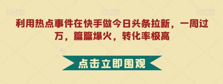 利用热点事件在快手做今日头条拉新，一周过万，篇篇爆火，转化率极高【揭秘】-创业资源库