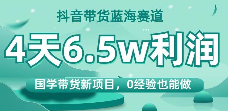 抖音带货蓝海赛道，国学带货新项目，0经验也能做，4天6.5w利润【揭秘】-创业资源库