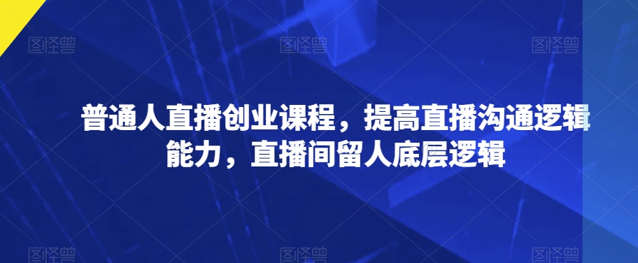 普通人直播创业课程，提高直播沟通逻辑能力，直播间留人底层逻辑-创业资源库
