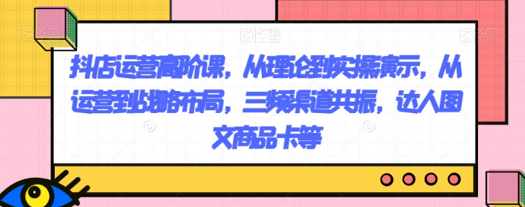 抖店运营高阶课，从理论到实操演示，从运营到战略布局，三频渠道共振，达人图文商品卡等-创业资源库