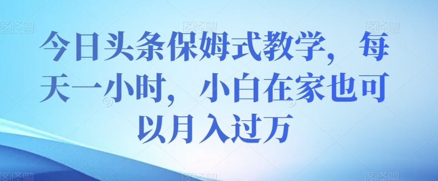 今日头条保姆式教学，每天一小时，小白在家也可以月入过万【揭秘】-创业资源库