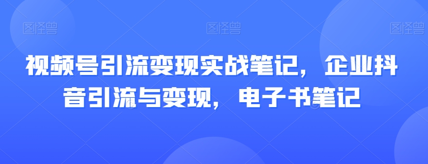 视频号引流变现实战笔记，企业抖音引流与变现，电子书笔记-创业资源库