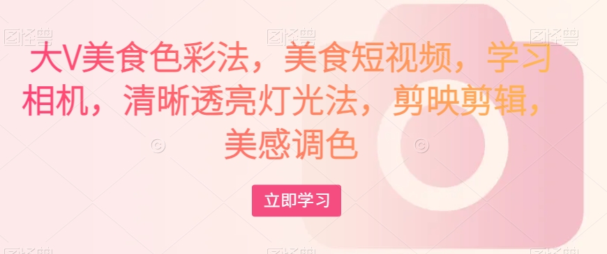大V美食色彩法，美食短视频，学习相机，清晰透亮灯光法，剪映剪辑，美感调色-创业资源库