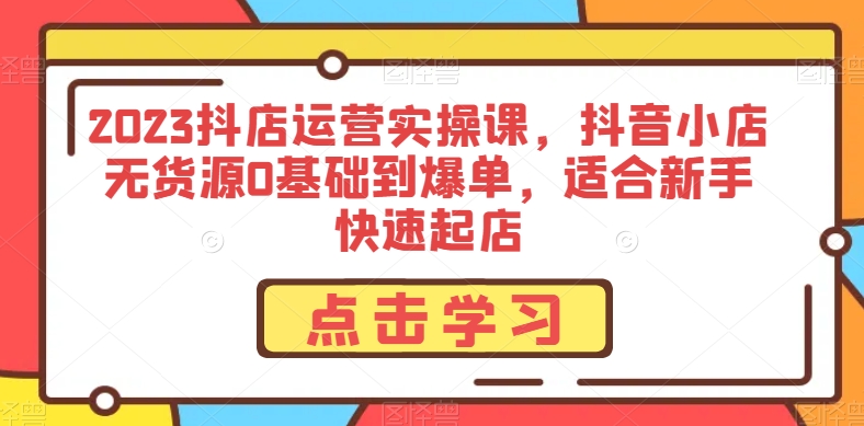 2023抖店运营实操课，抖音小店无货源0基础到爆单，适合新手快速起店-创业资源库