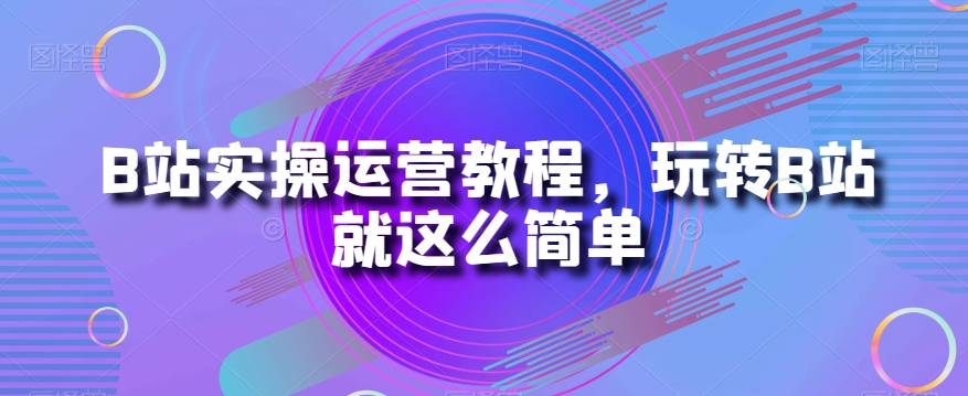 B站实操运营教程，玩转B站就这么简单-创业资源库