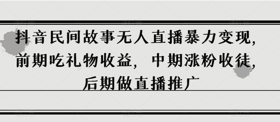 抖音民间故事无人直播暴力变现，前期吃礼物收益，中期涨粉收徒，后期做直播推广【揭秘】-创业资源库