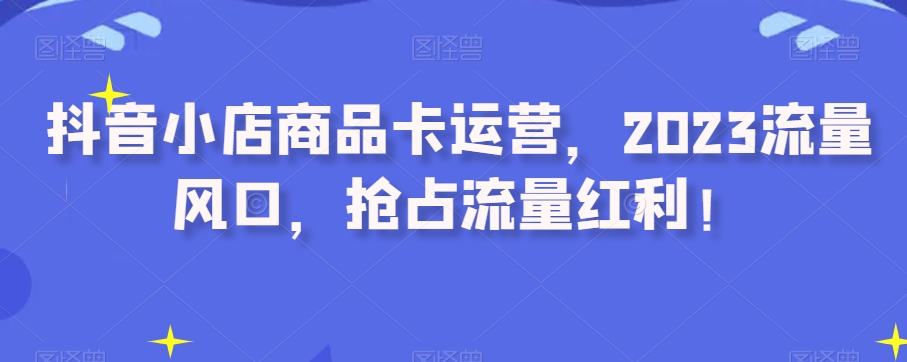 抖音小店商品卡运营，2023流量风口，抢占流量红利！-创业资源库