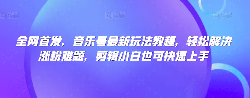 全网首发，音乐号最新玩法教程，轻松解决涨粉难题，剪辑小白也可快速上手-创业资源库