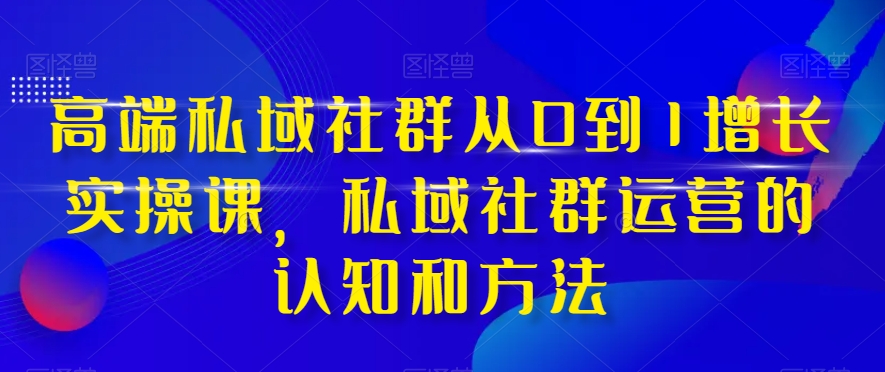 高端私域社群从0到1增长实操课，私域社群运营的认知和方法-创业资源库