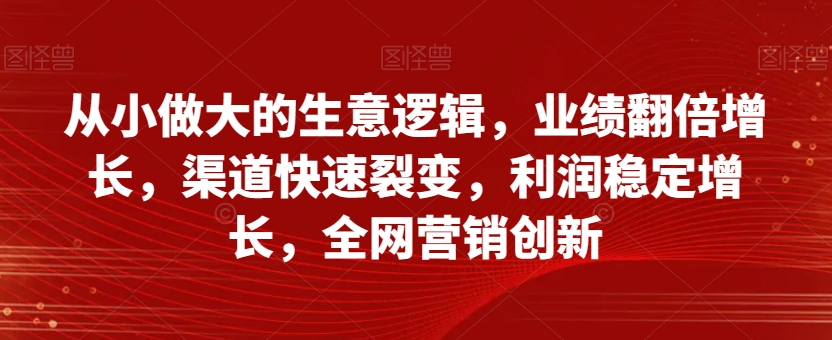 从小做大的生意逻辑，业绩翻倍增长，渠道快速裂变，利润稳定增长，全网营销创新-创业资源库