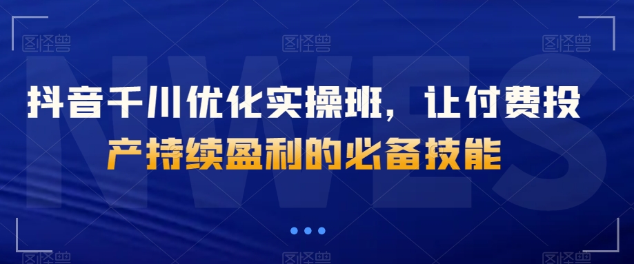 抖音千川优化实操班，让付费投产持续盈利的必备技能-创业资源库