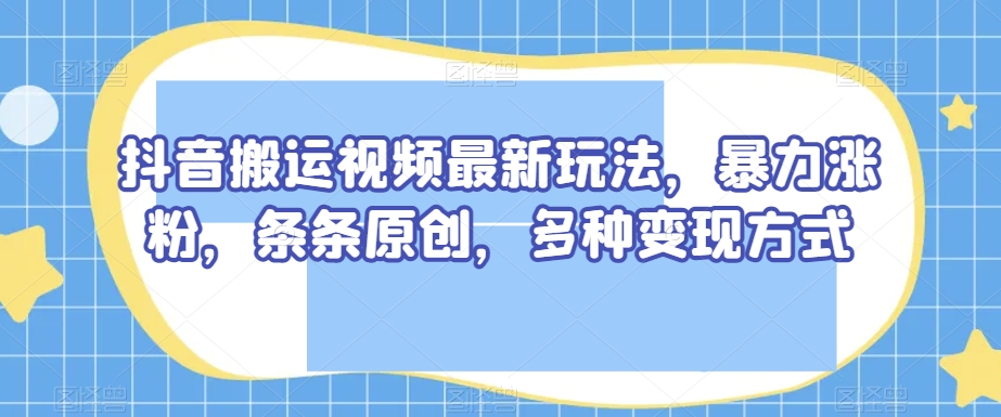 抖音搬运视频最新玩法，暴力涨粉，条条原创，多种变现方式【揭秘】-创业资源库