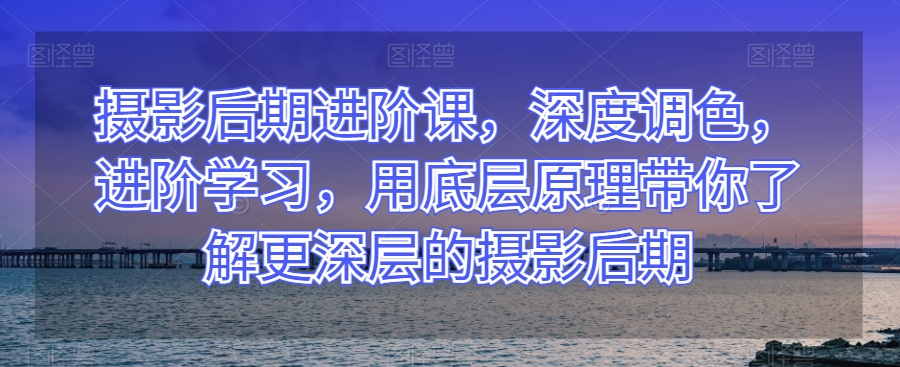 摄影后期进阶课，深度调色，进阶学习，用底层原理带你了解更深层的摄影后期-创业资源库