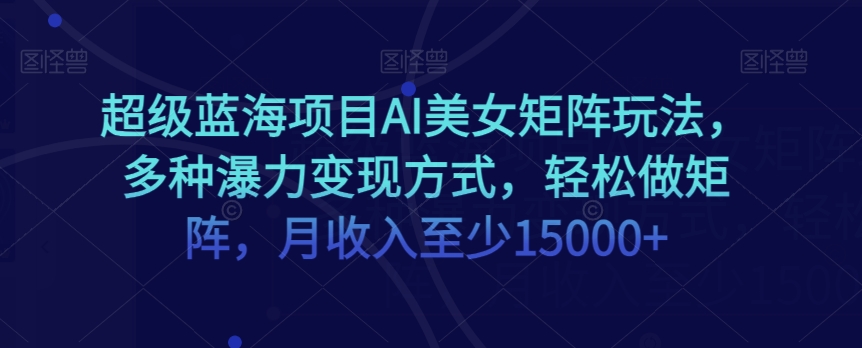 超级蓝海项目AI美女矩阵玩法，多种瀑力变现方式，轻松做矩阵，月收入至少15000+【揭秘】-创业资源库