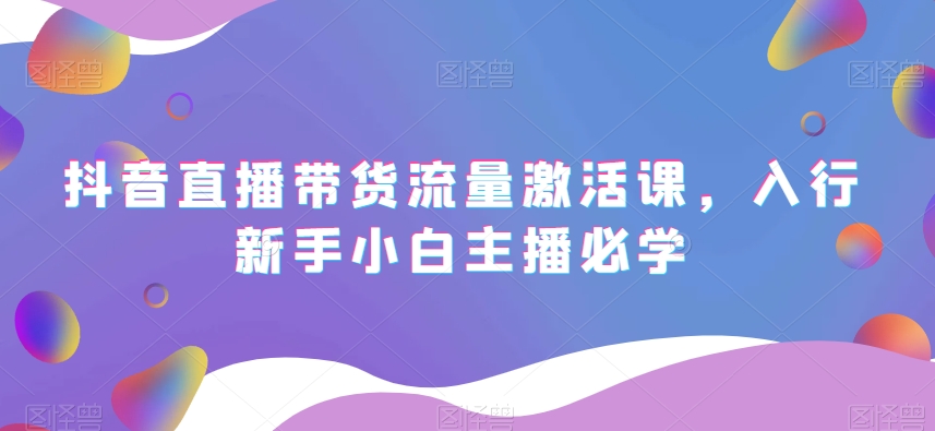 抖音直播带货流量激活课，入行新手小白主播必学-创业资源库