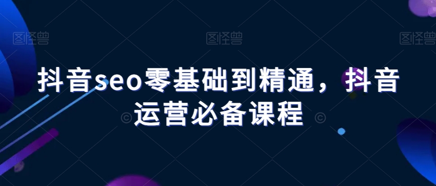 抖音seo零基础到精通，抖音运营必备课程-创业资源库