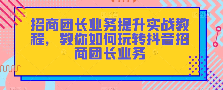 招商团长业务提升实战教程，教你如何玩转抖音招商团长业务-创业资源库