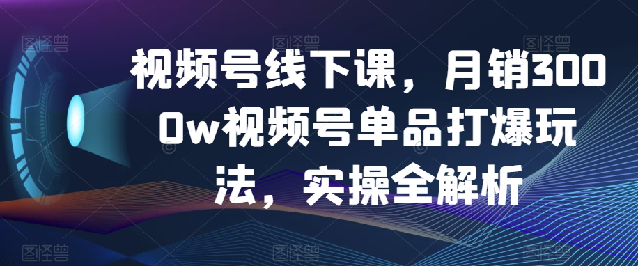 视频号线下课，月销3000w视频号单品打爆玩法，实操全解析-创业资源库