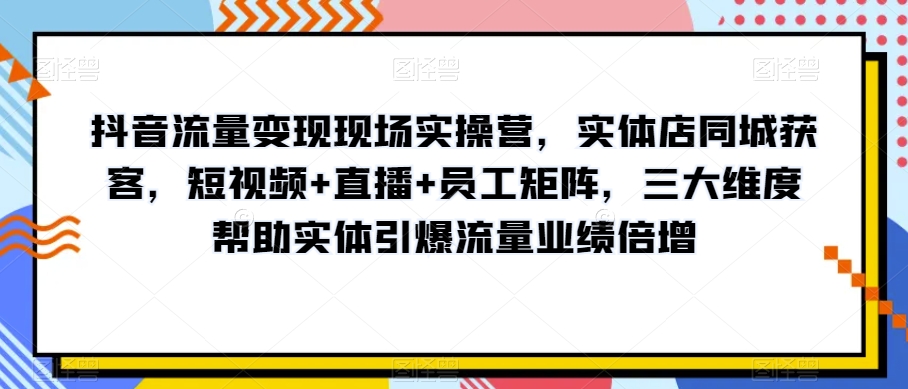 抖音流量变现现场实操营，实体店同城获客，短视频+直播+员工矩阵，三大维度帮助实体引爆流量业绩倍增-创业资源库