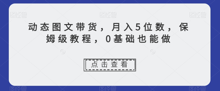 动态图文带货，月入5位数，保姆级教程，0基础也能做【揭秘】-创业资源库