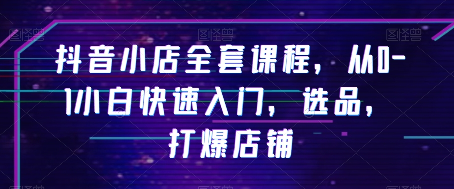 抖音小店全套课程，从0-1小白快速入门，选品，打爆店铺-创业资源库