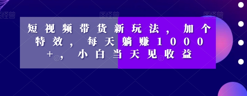 短视频带货新玩法，加个特效，每天躺赚1000+，小白当天见收益【揭秘】-创业资源库