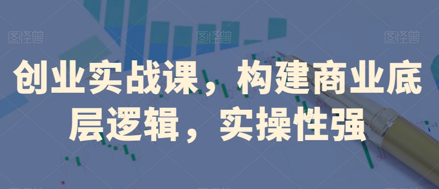 创业实战课，​构建商业底层逻辑，实操性强-创业资源库