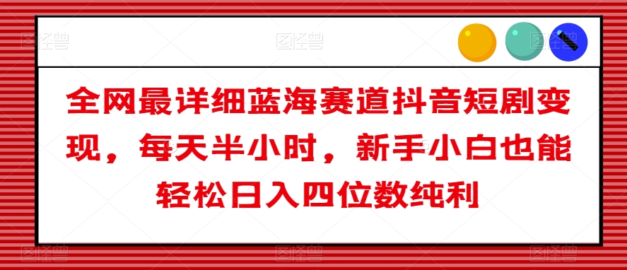 全网最详细蓝海赛道抖音短剧变现，每天半小时，新手小白也能轻松日入四位数纯利【揭秘】-创业资源库