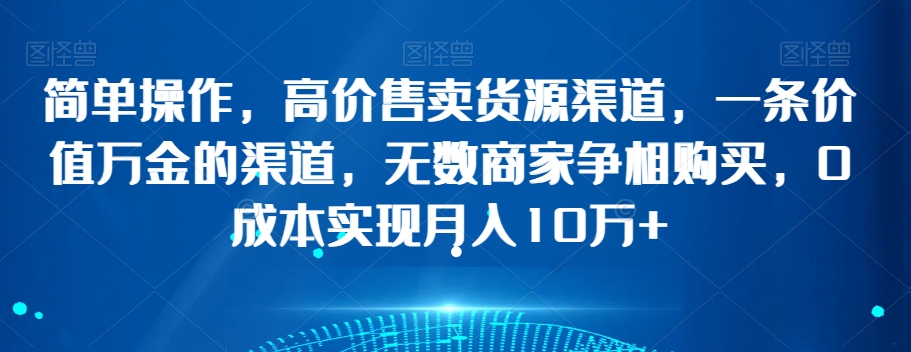 简单操作，高价售卖货源渠道，一条价值万金的渠道，无数商家争相购买，0成本实现月入10万+【揭秘】-创业资源库