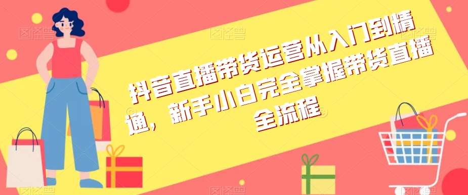 抖音直播带货运营从入门到精通，新手小白完全掌握带货直播全流程-创业资源库