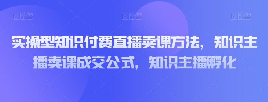 实操型知识付费直播卖课方法，知识主播卖课成交公式，知识主播孵化-创业资源库