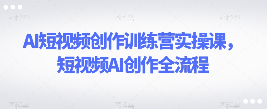 AI短视频创作训练营实操课，短视频AI创作全流程-创业资源库