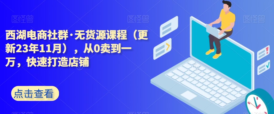 西湖电商社群·无货源课程（更新23年11月），从0卖到一万，快速打造店铺-创业资源库