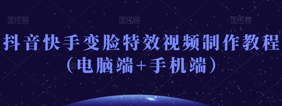 抖音快手变脸特效视频制作教程（电脑端+手机端）-创业资源库