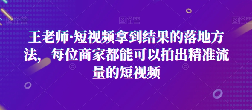 王老师·短视频拿到结果的落地方法，每位商家都能可以拍出精准流量的短视频-创业资源库