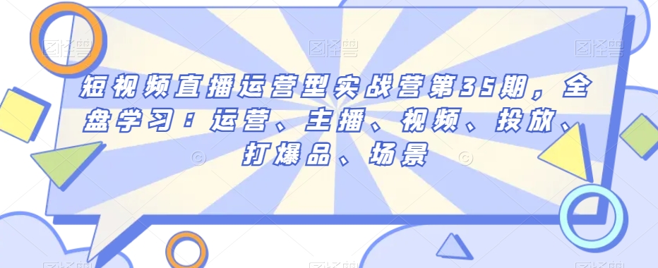 短视频直播运营型实战营第35期，全盘学习：运营、主播、视频、投放、打爆品、场景-创业资源库