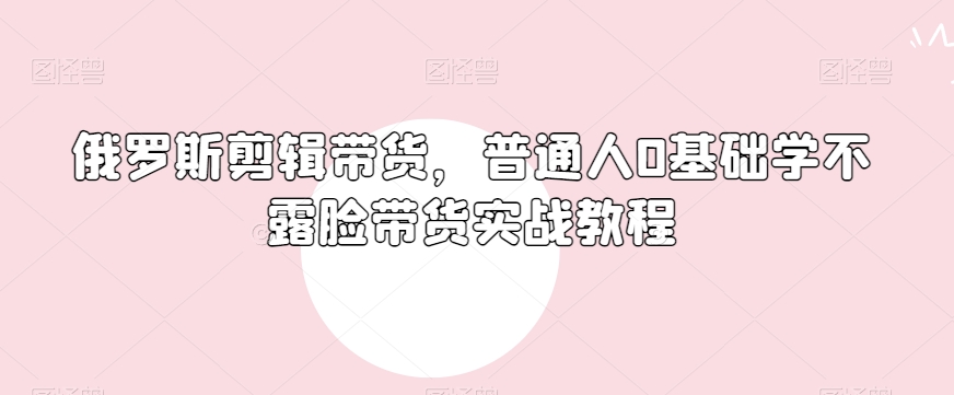 俄罗斯产品剪辑带货，普通人0基础学不露脸带货实战教程-创业资源库