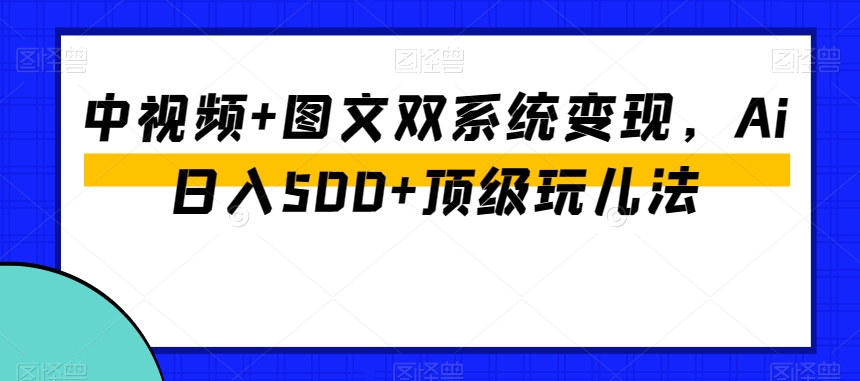 中视频+图文双系统变现，Ai日入500+顶级玩儿法-创业资源库