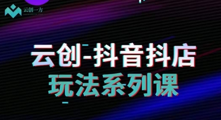 云创-抖音小店系列课，抖音小店运营全攻略-创业资源库