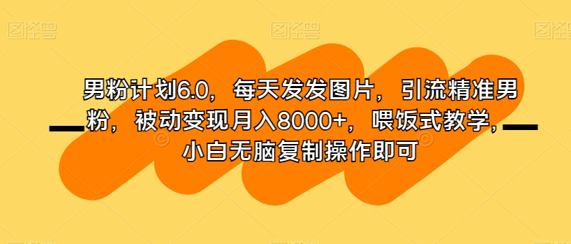 男粉计划6.0，每天发发图片，引流精准男粉，被动变现月入8000+，喂饭式教学，小白无脑复制操作即可-创业资源库
